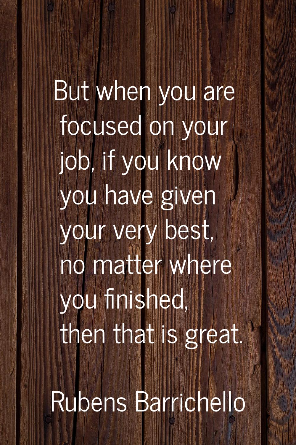 But when you are focused on your job, if you know you have given your very best, no matter where yo
