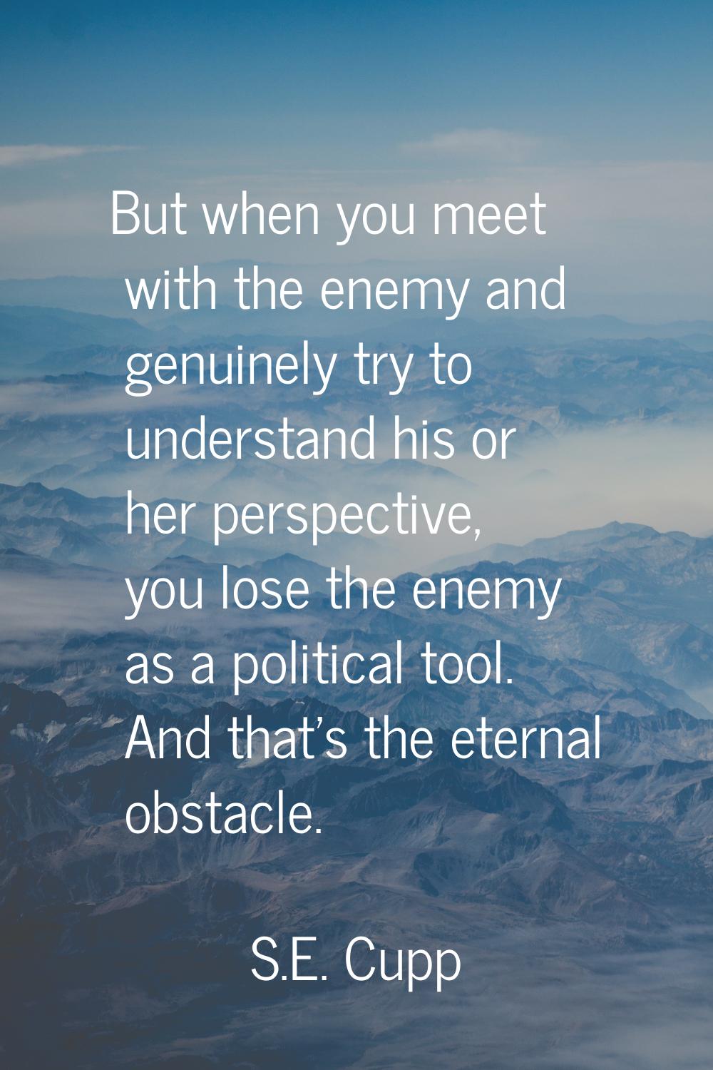 But when you meet with the enemy and genuinely try to understand his or her perspective, you lose t