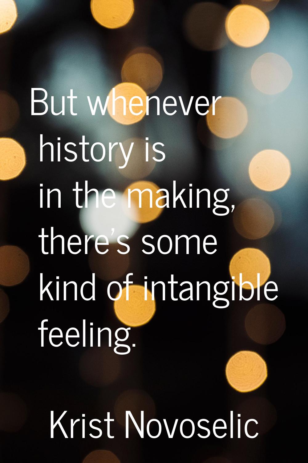 But whenever history is in the making, there's some kind of intangible feeling.