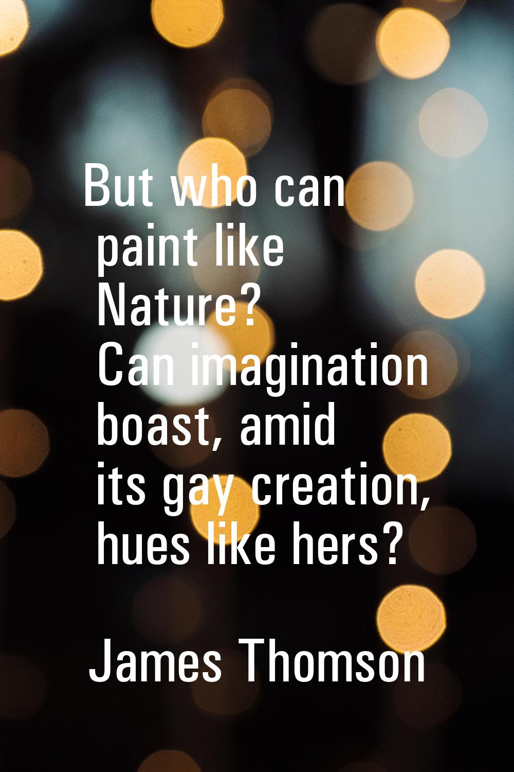 But who can paint like Nature? Can imagination boast, amid its gay creation, hues like hers?