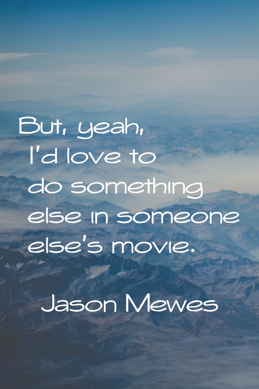 But, yeah, I'd love to do something else in someone else's movie.