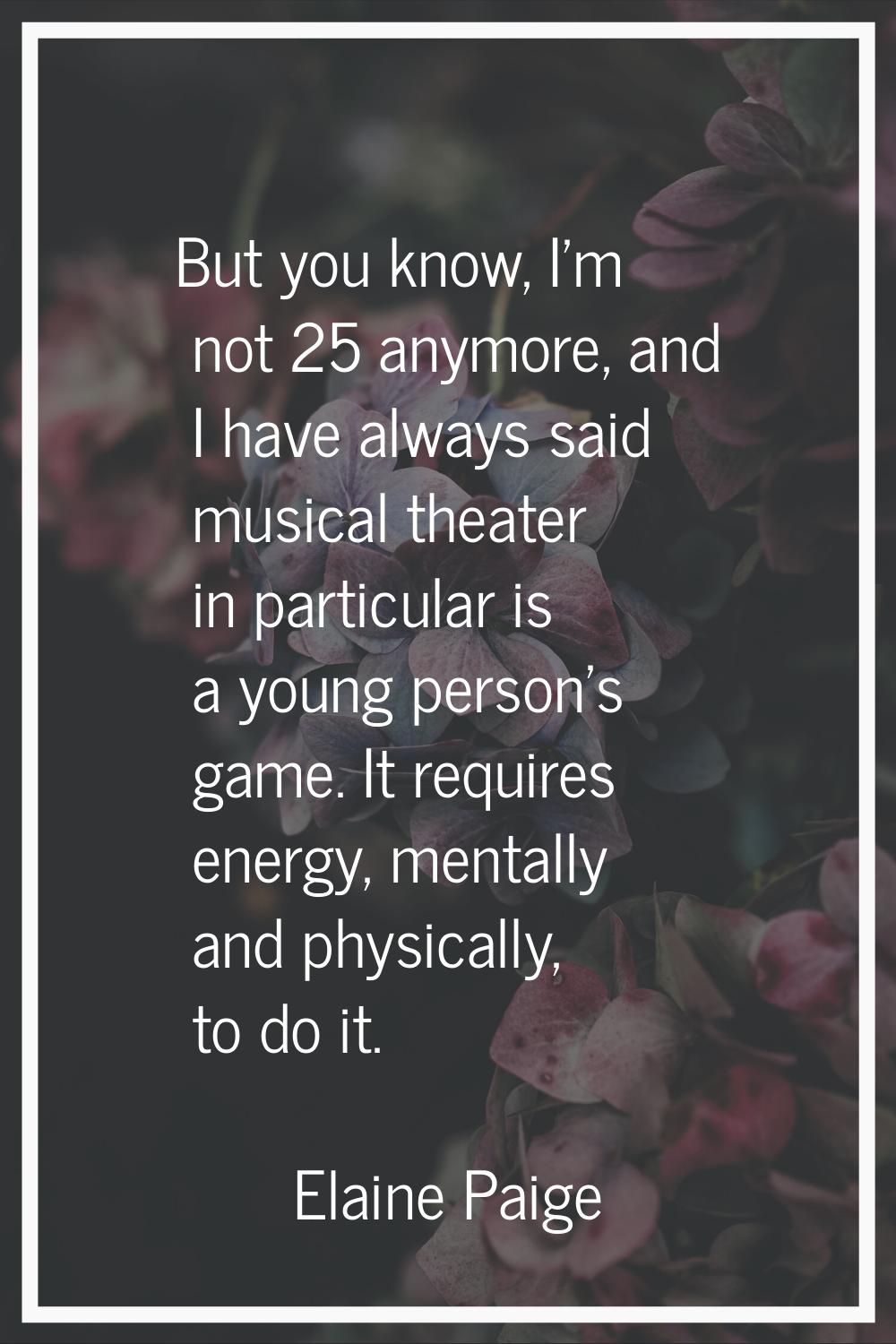 But you know, I'm not 25 anymore, and I have always said musical theater in particular is a young p