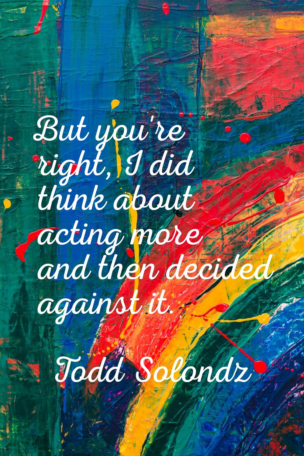 But you're right, I did think about acting more and then decided against it.