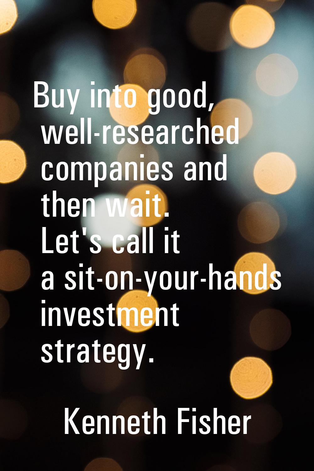 Buy into good, well-researched companies and then wait. Let's call it a sit-on-your-hands investmen