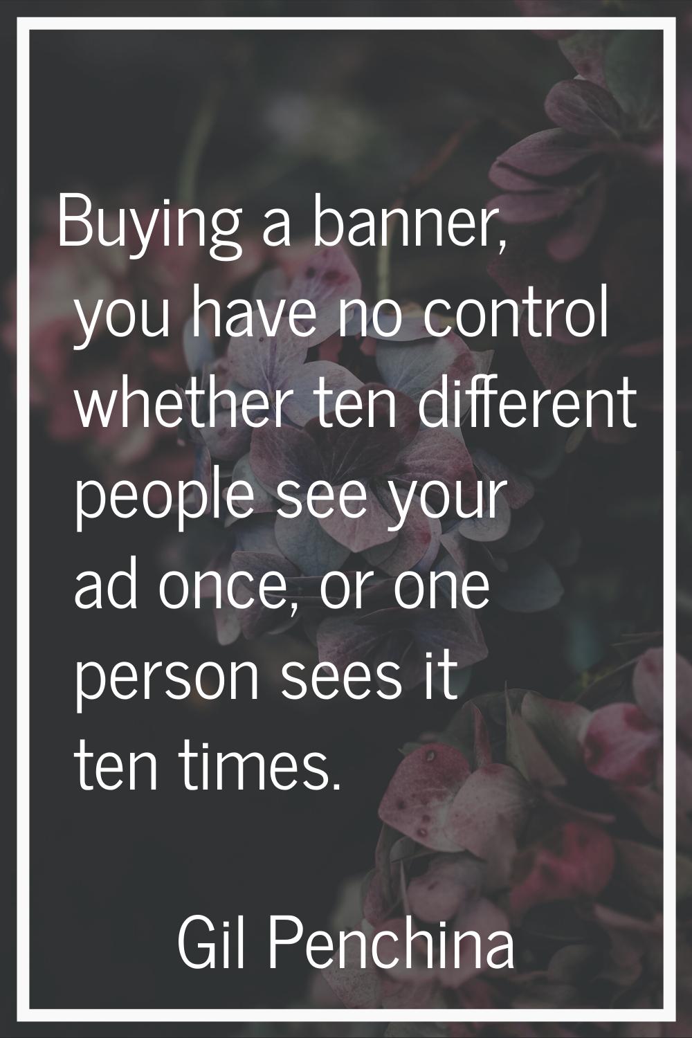 Buying a banner, you have no control whether ten different people see your ad once, or one person s