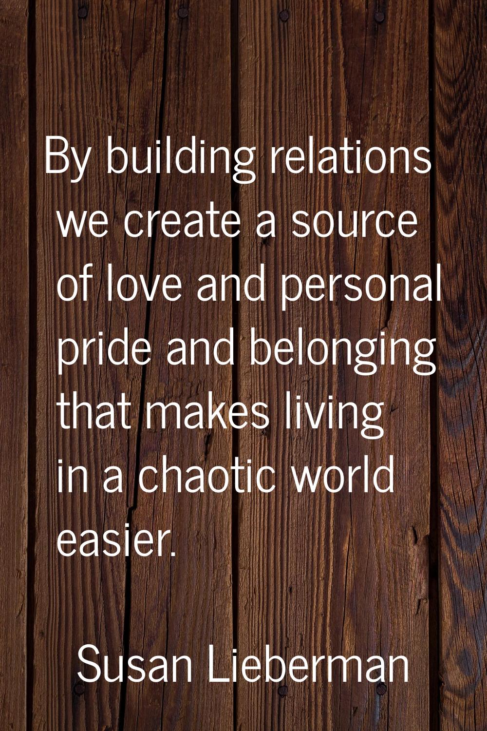 By building relations we create a source of love and personal pride and belonging that makes living