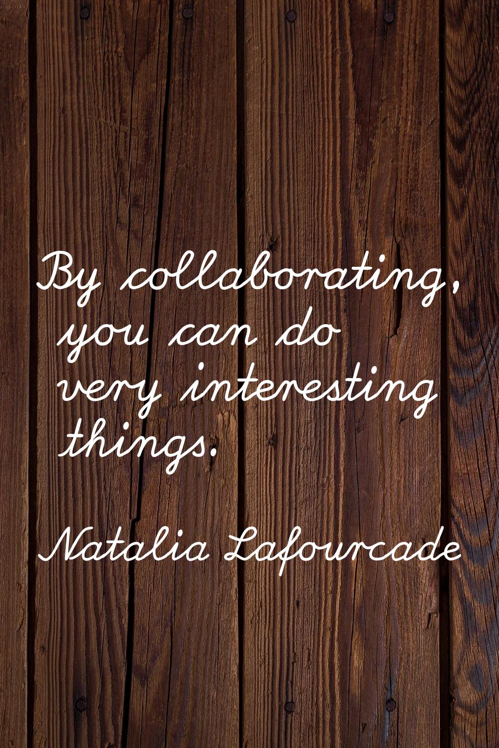 By collaborating, you can do very interesting things.
