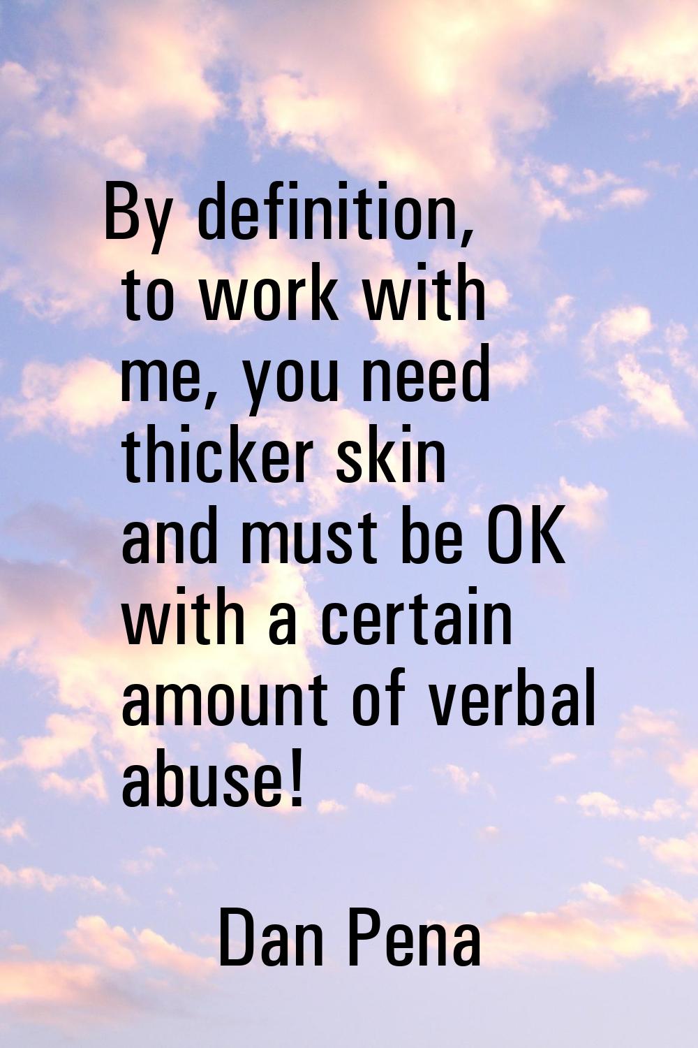 By definition, to work with me, you need thicker skin and must be OK with a certain amount of verba