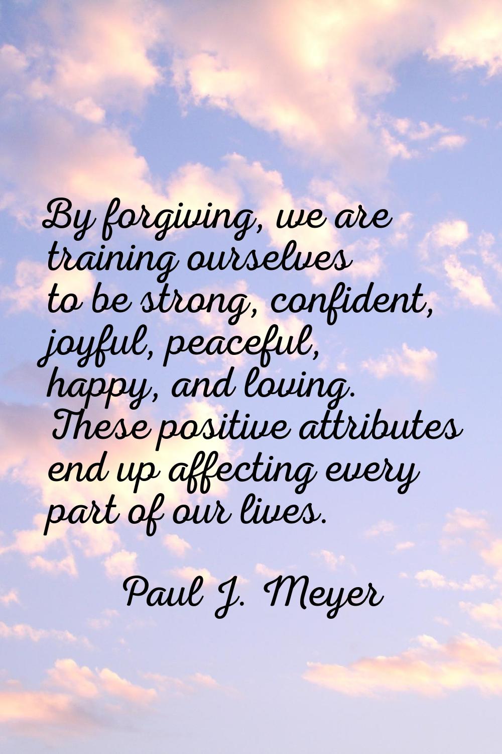 By forgiving, we are training ourselves to be strong, confident, joyful, peaceful, happy, and lovin