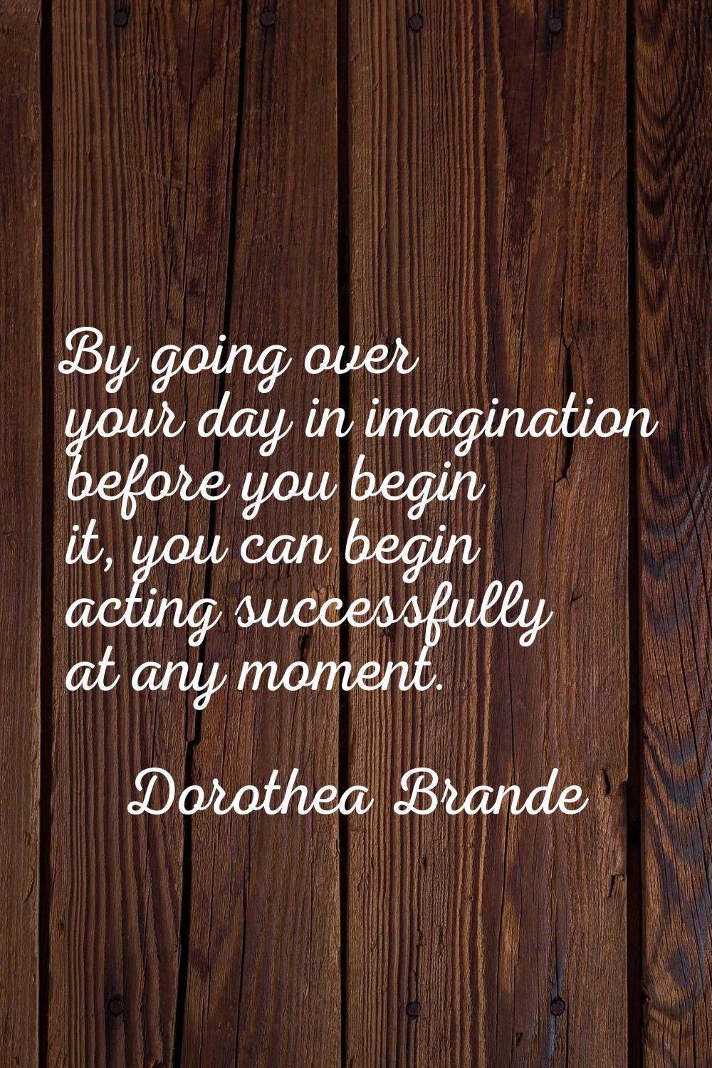 By going over your day in imagination before you begin it, you can begin acting successfully at any