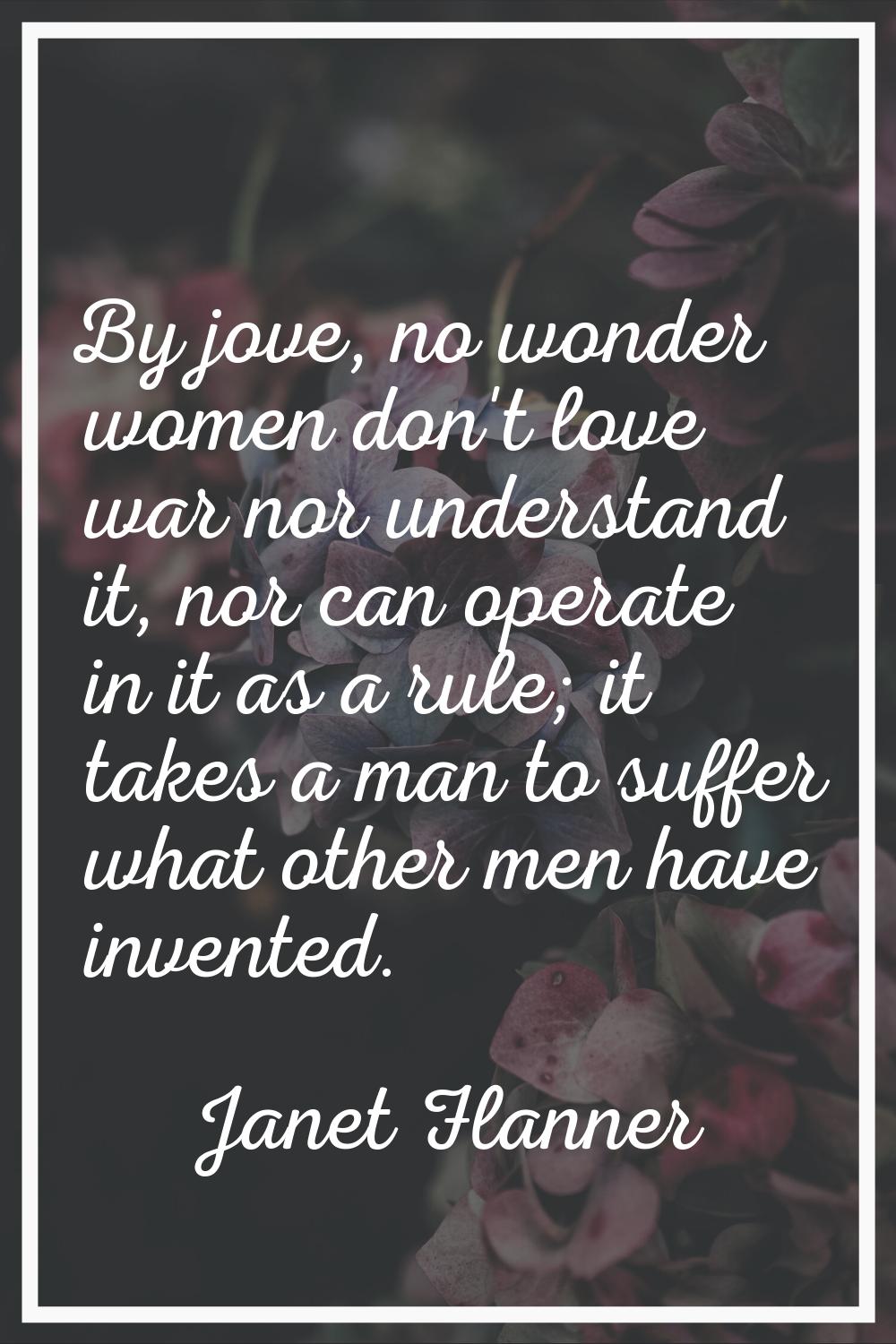 By jove, no wonder women don't love war nor understand it, nor can operate in it as a rule; it take