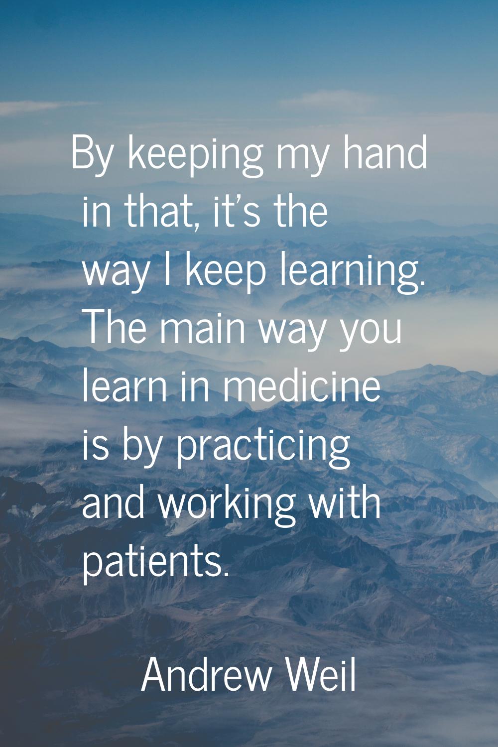 By keeping my hand in that, it's the way I keep learning. The main way you learn in medicine is by 