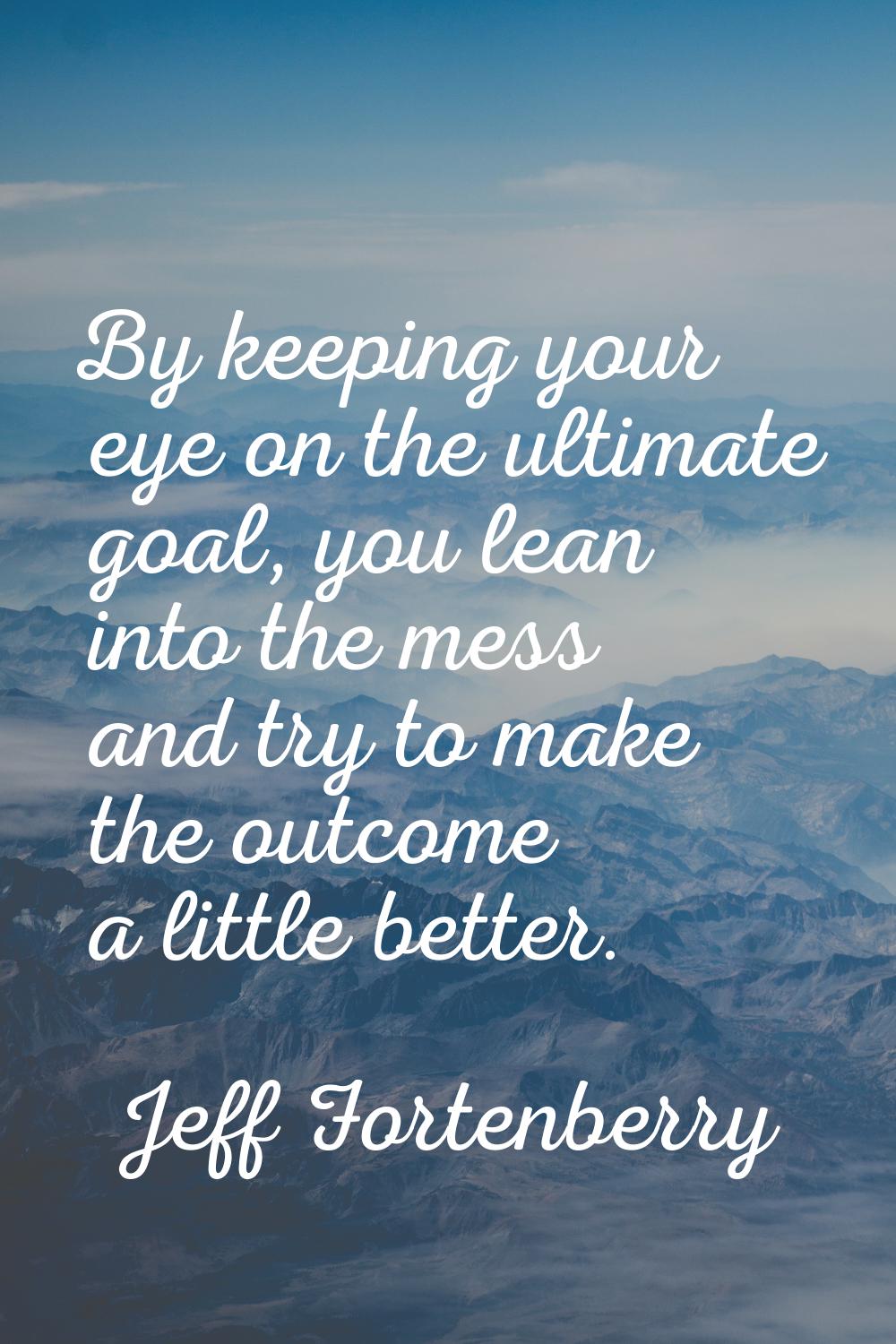 By keeping your eye on the ultimate goal, you lean into the mess and try to make the outcome a litt