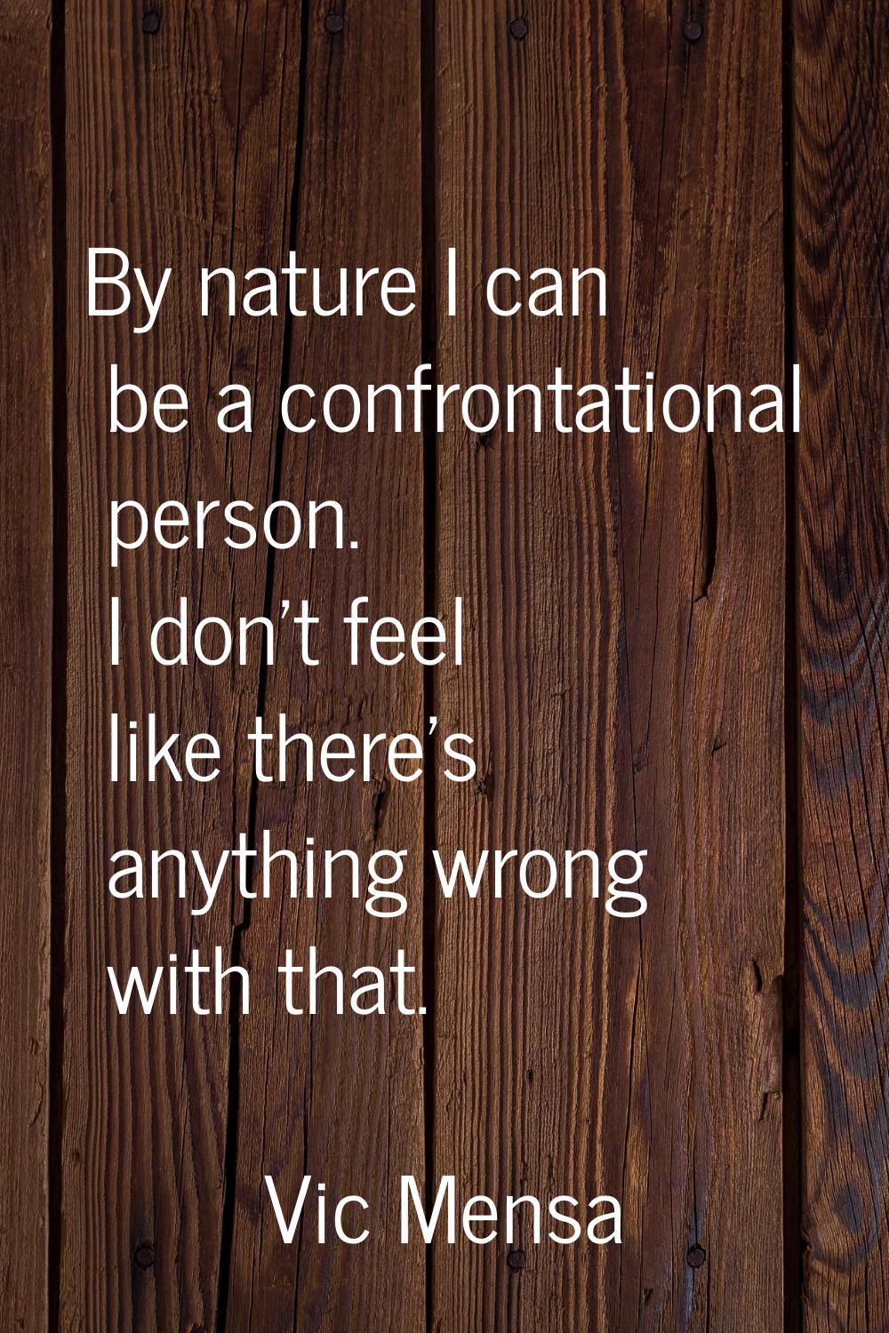 By nature I can be a confrontational person. I don't feel like there's anything wrong with that.