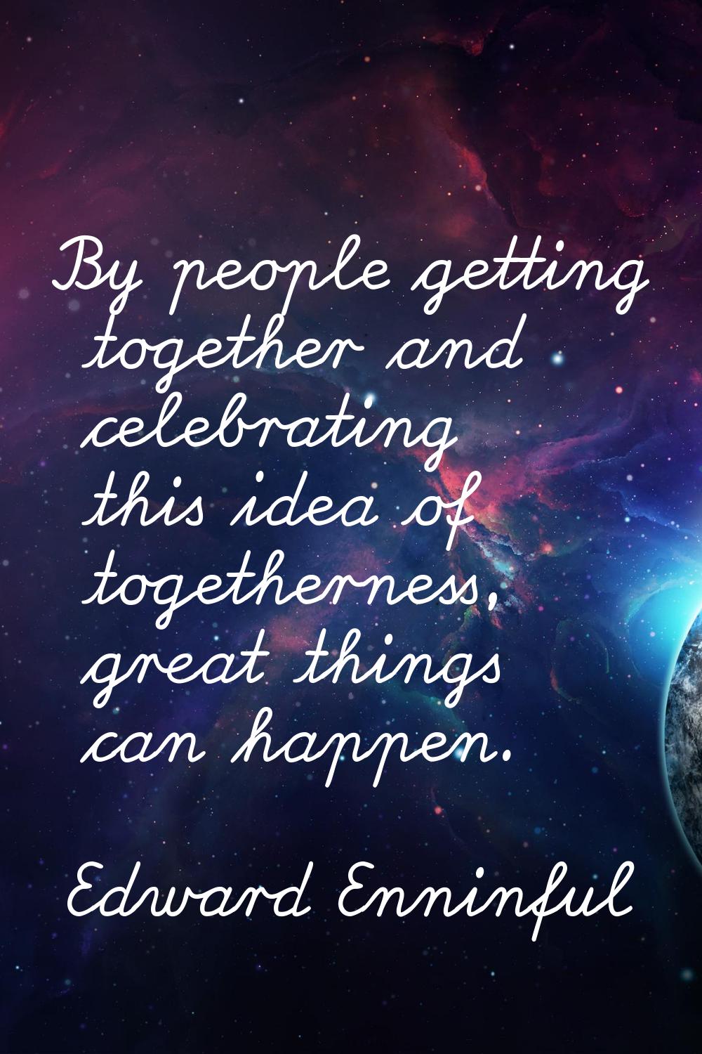 By people getting together and celebrating this idea of togetherness, great things can happen.
