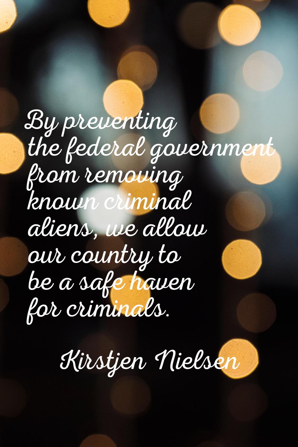 By preventing the federal government from removing known criminal aliens, we allow our country to b