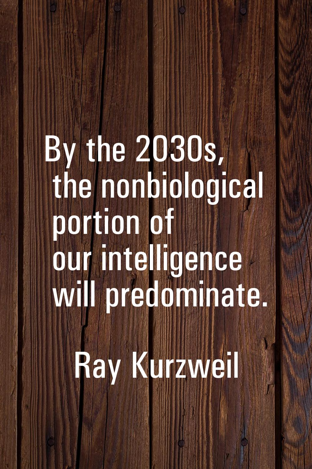 By the 2030s, the nonbiological portion of our intelligence will predominate.