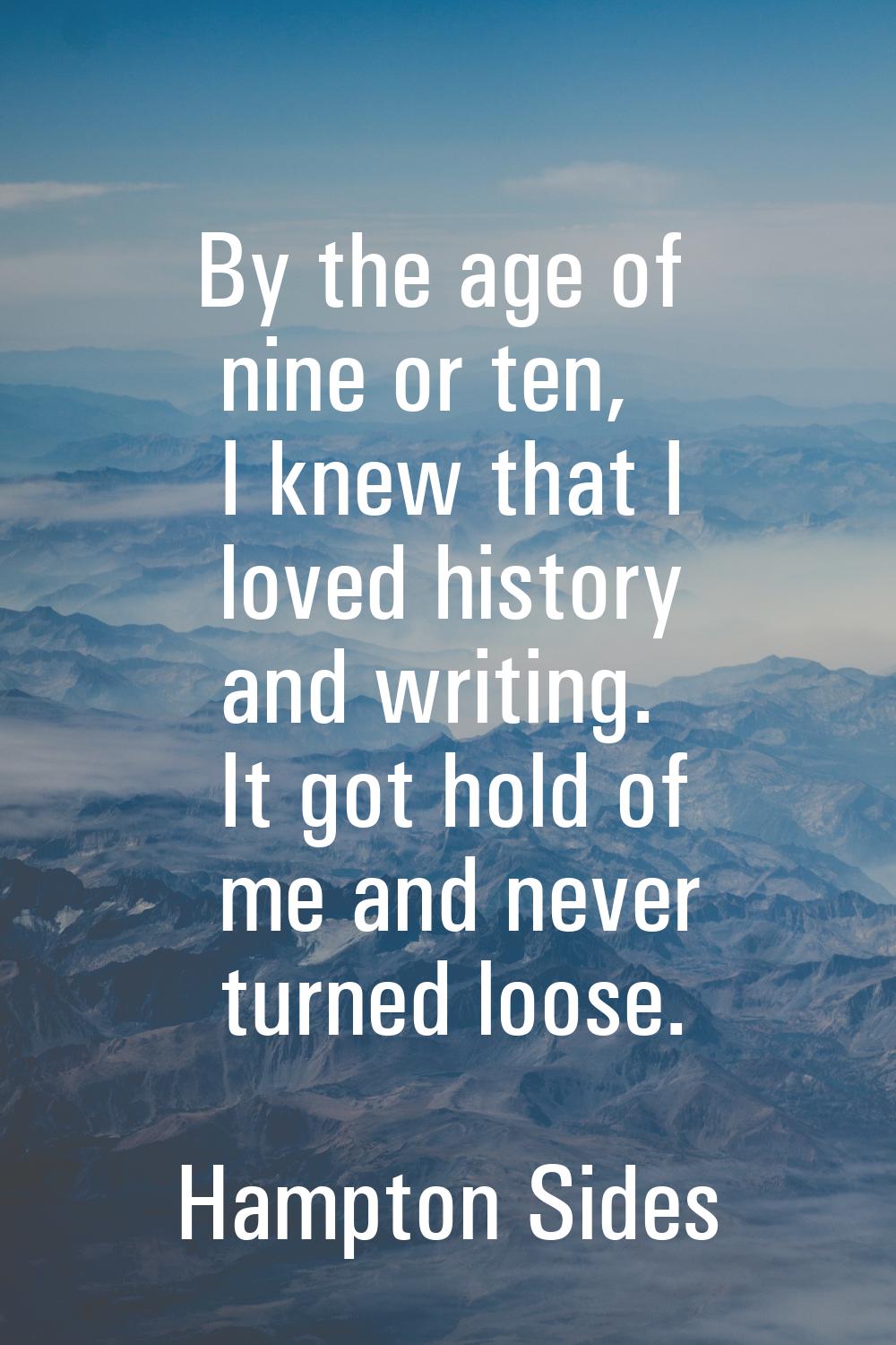 By the age of nine or ten, I knew that I loved history and writing. It got hold of me and never tur