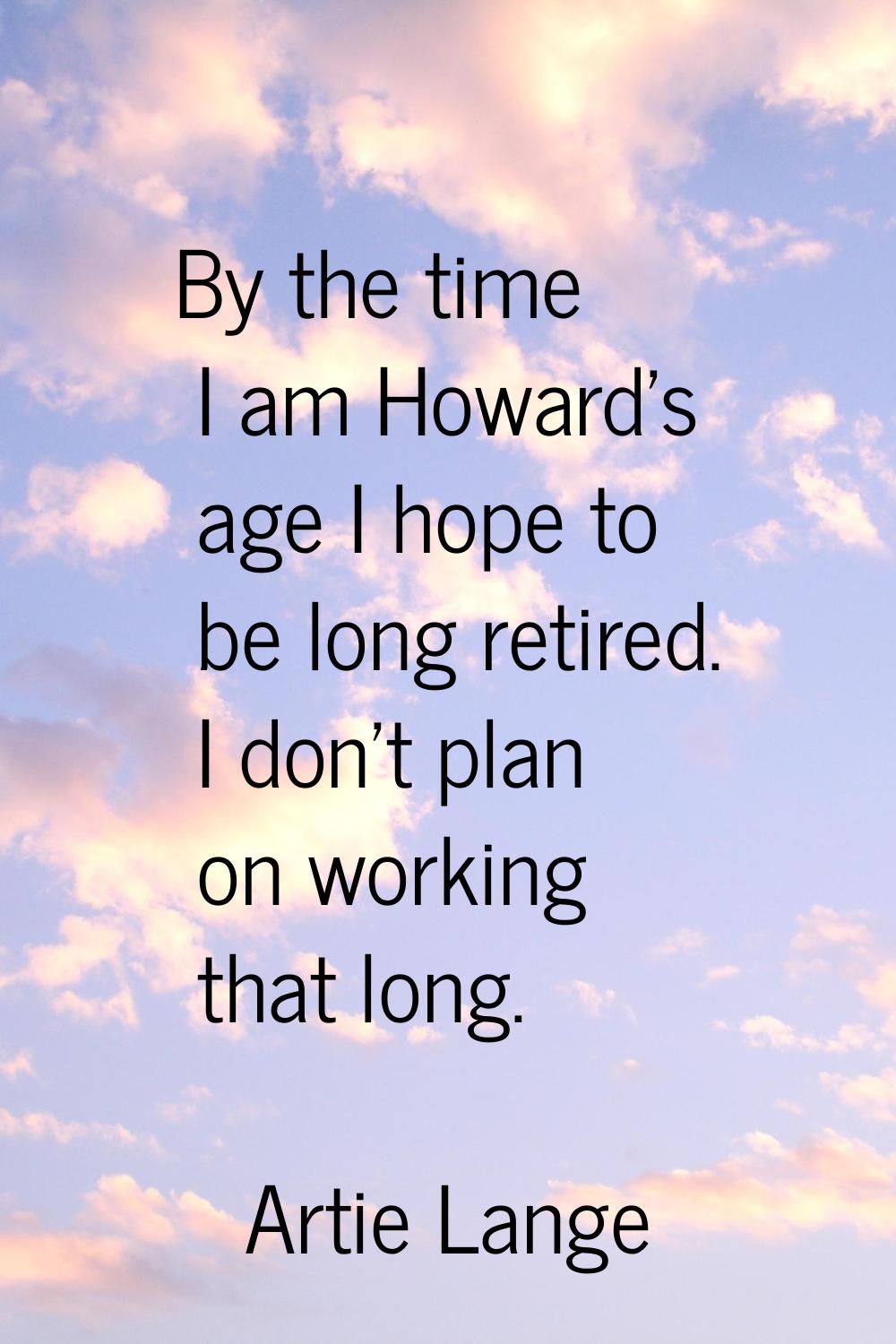 By the time I am Howard's age I hope to be long retired. I don't plan on working that long.