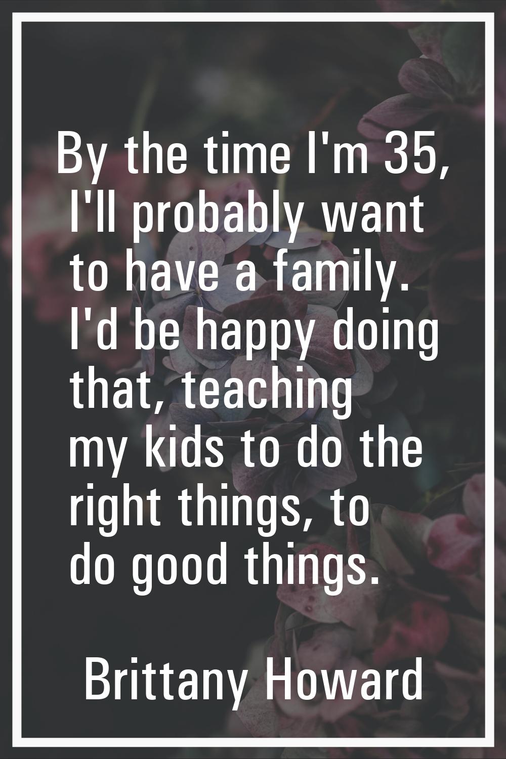 By the time I'm 35, I'll probably want to have a family. I'd be happy doing that, teaching my kids 