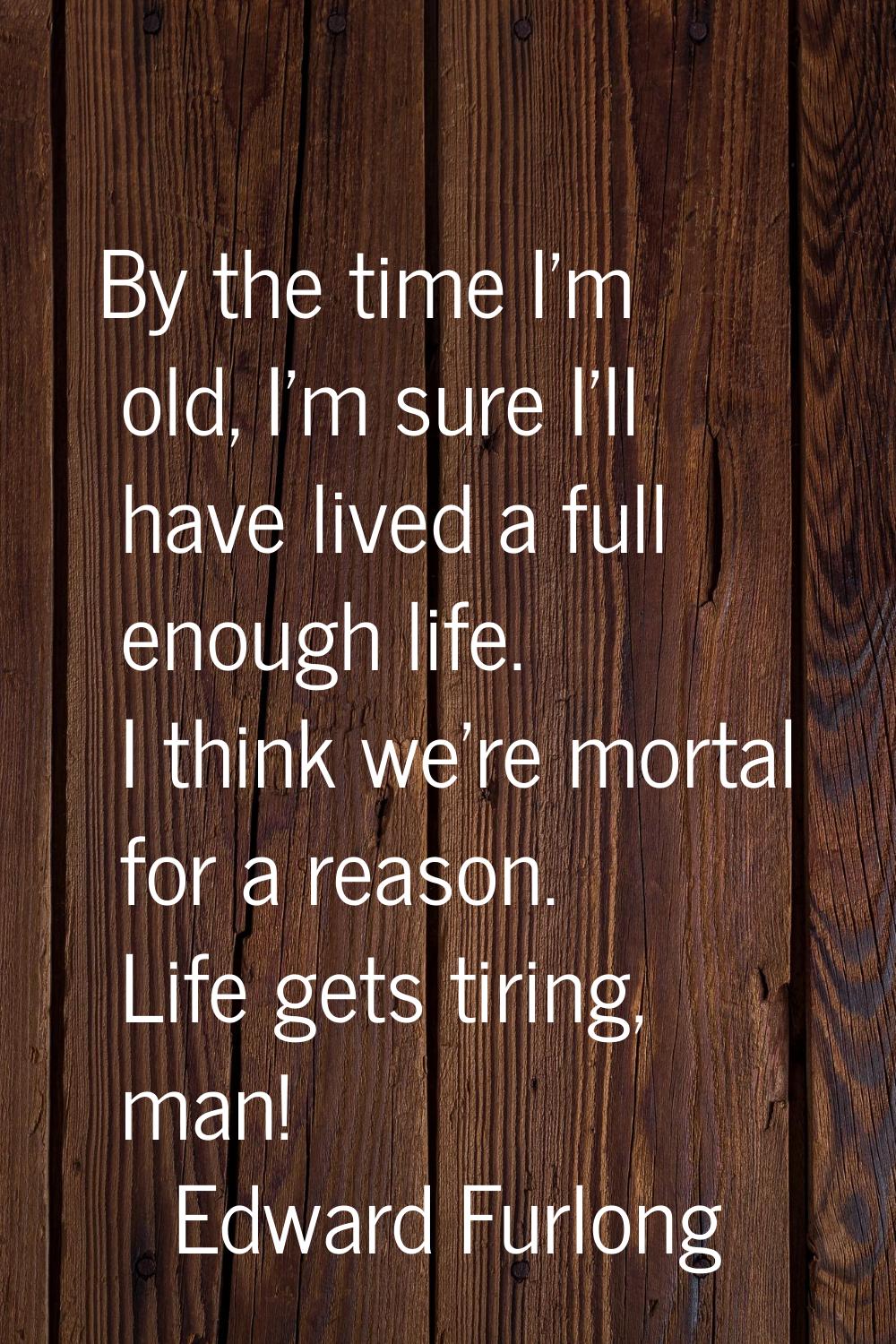 By the time I'm old, I'm sure I'll have lived a full enough life. I think we're mortal for a reason