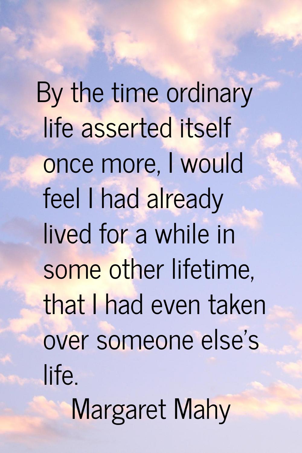 By the time ordinary life asserted itself once more, I would feel I had already lived for a while i