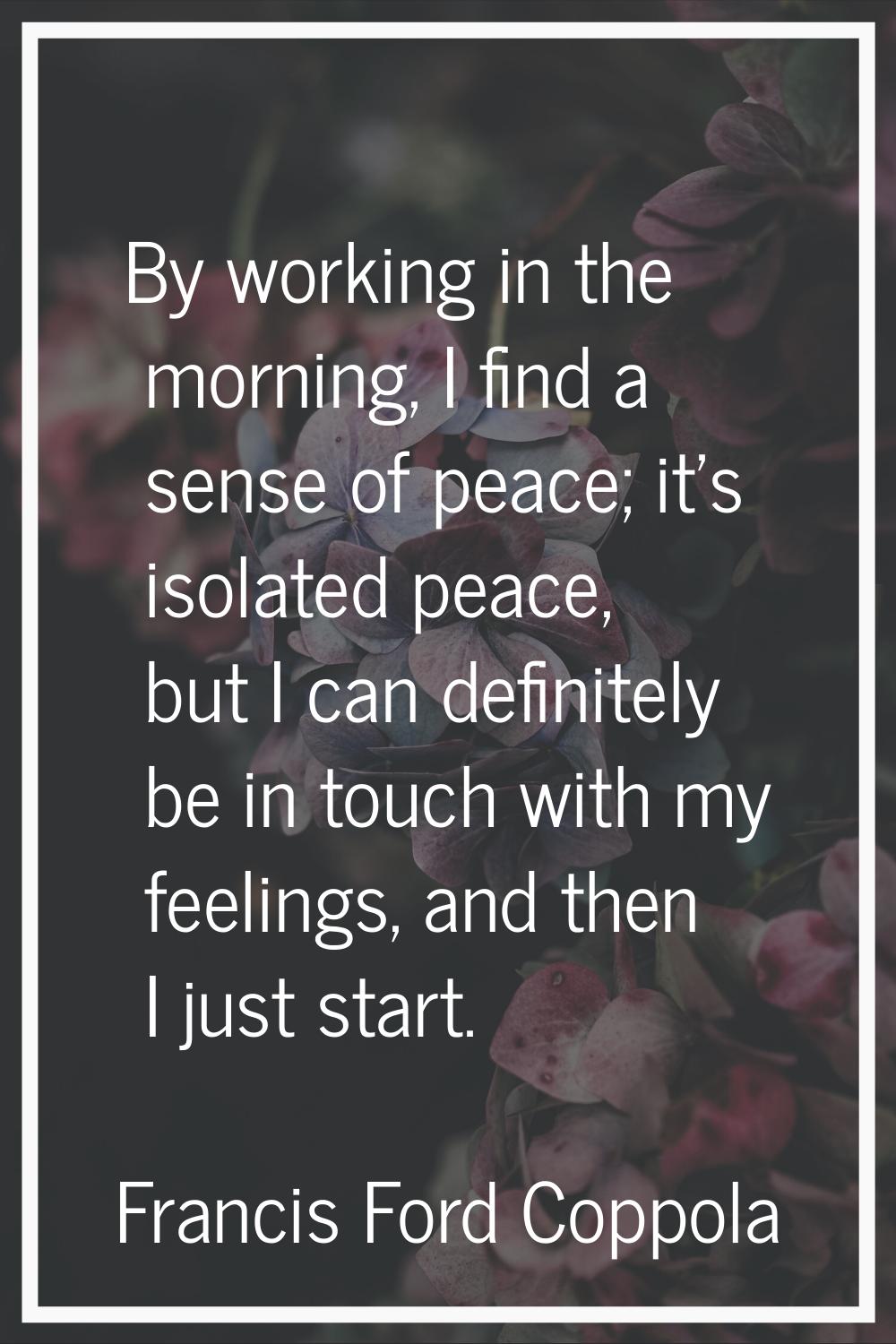 By working in the morning, I find a sense of peace; it's isolated peace, but I can definitely be in
