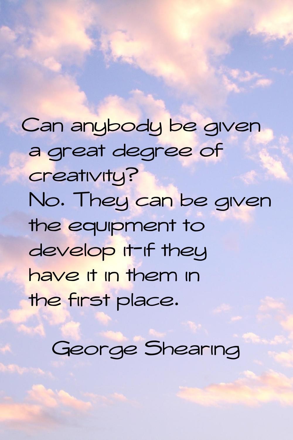 Can anybody be given a great degree of creativity? No. They can be given the equipment to develop i
