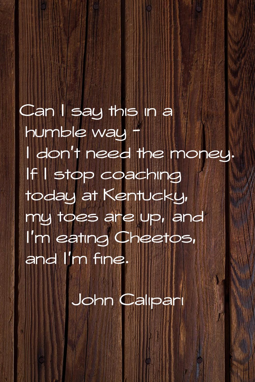 Can I say this in a humble way - I don't need the money. If I stop coaching today at Kentucky, my t