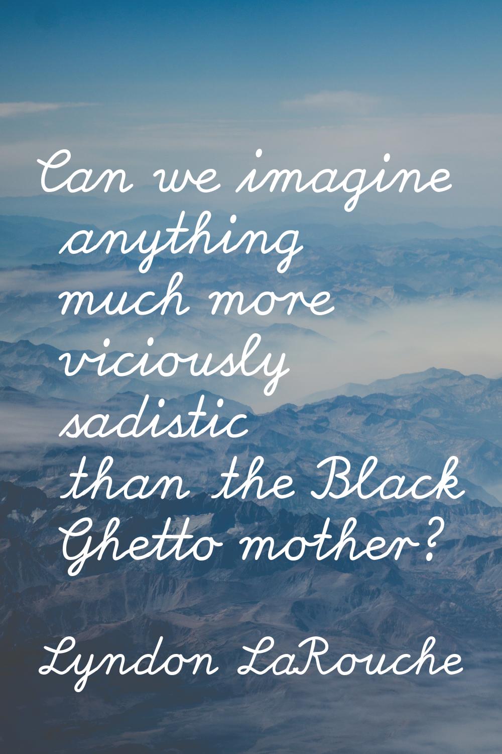 Can we imagine anything much more viciously sadistic than the Black Ghetto mother?
