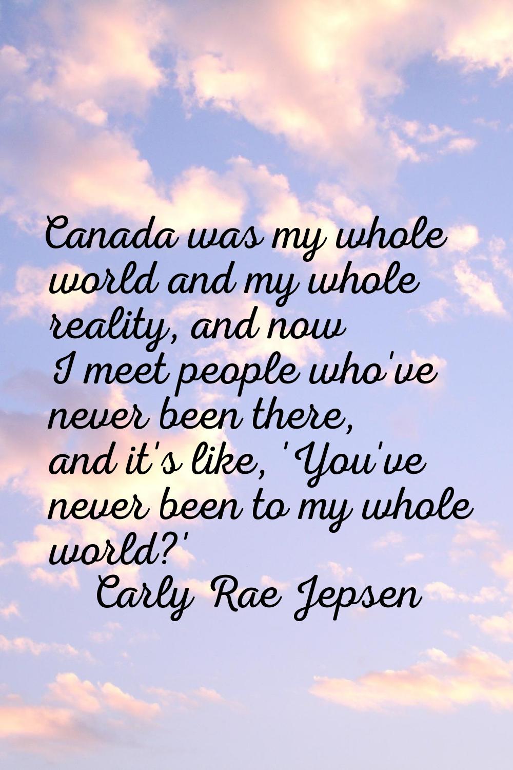 Canada was my whole world and my whole reality, and now I meet people who've never been there, and 