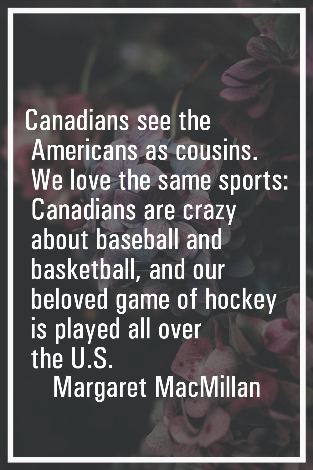 Canadians see the Americans as cousins. We love the same sports: Canadians are crazy about baseball