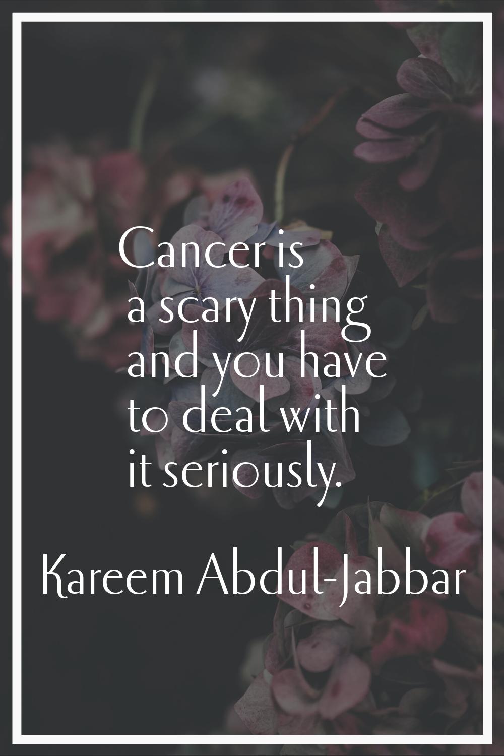 Cancer is a scary thing and you have to deal with it seriously.