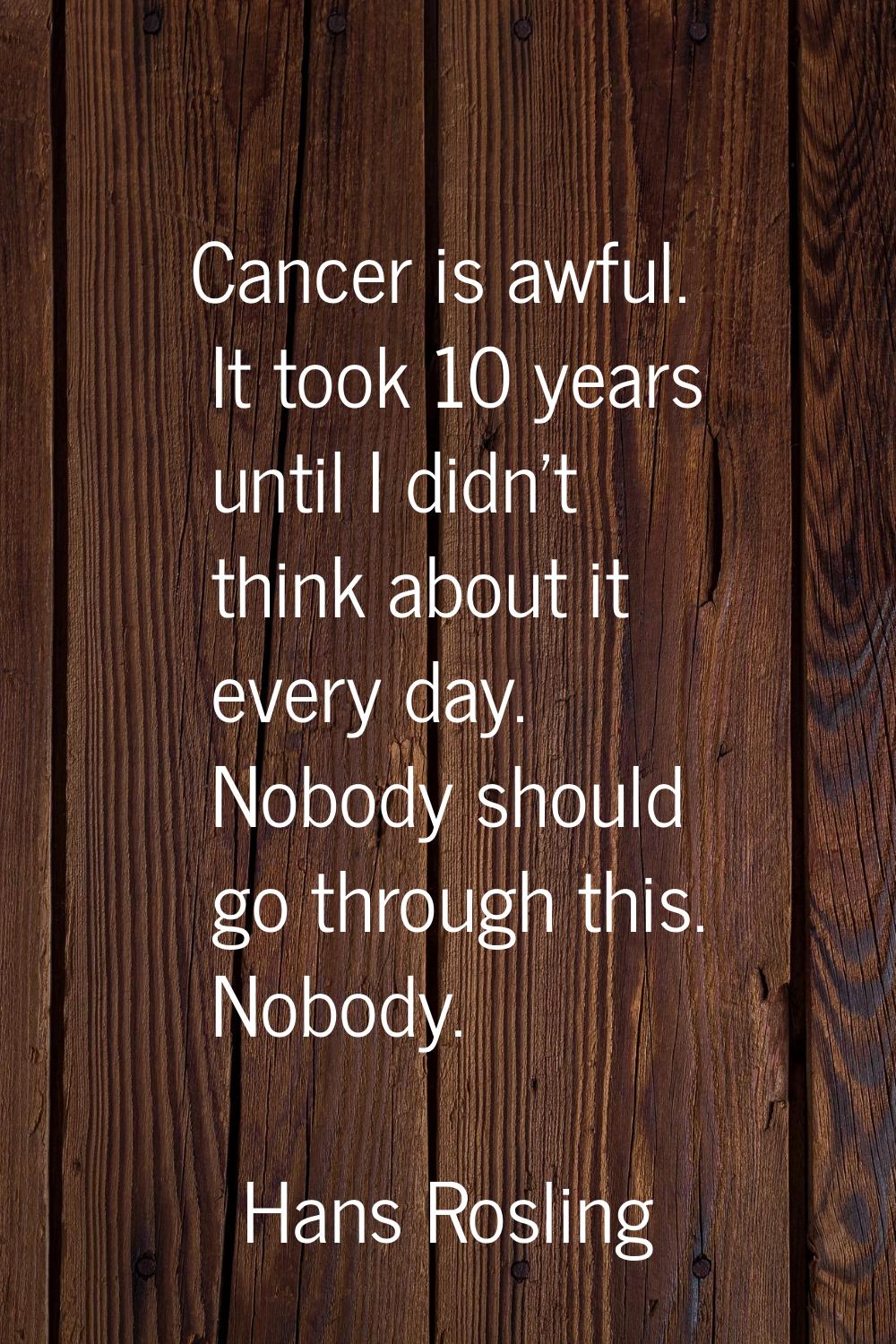 Cancer is awful. It took 10 years until I didn't think about it every day. Nobody should go through