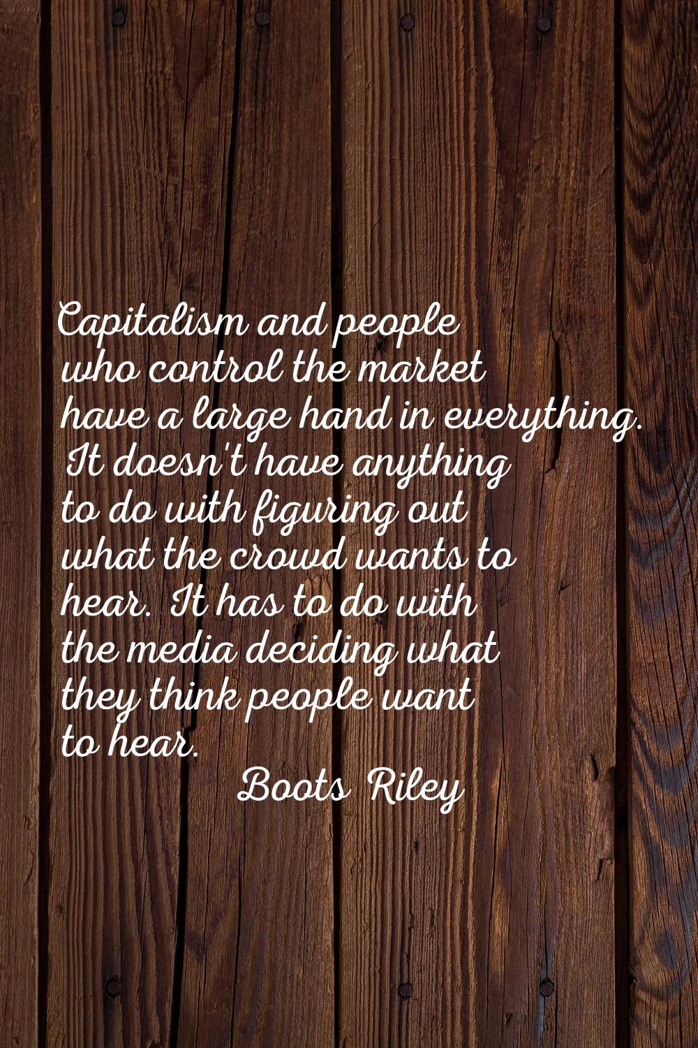 Capitalism and people who control the market have a large hand in everything. It doesn't have anyth