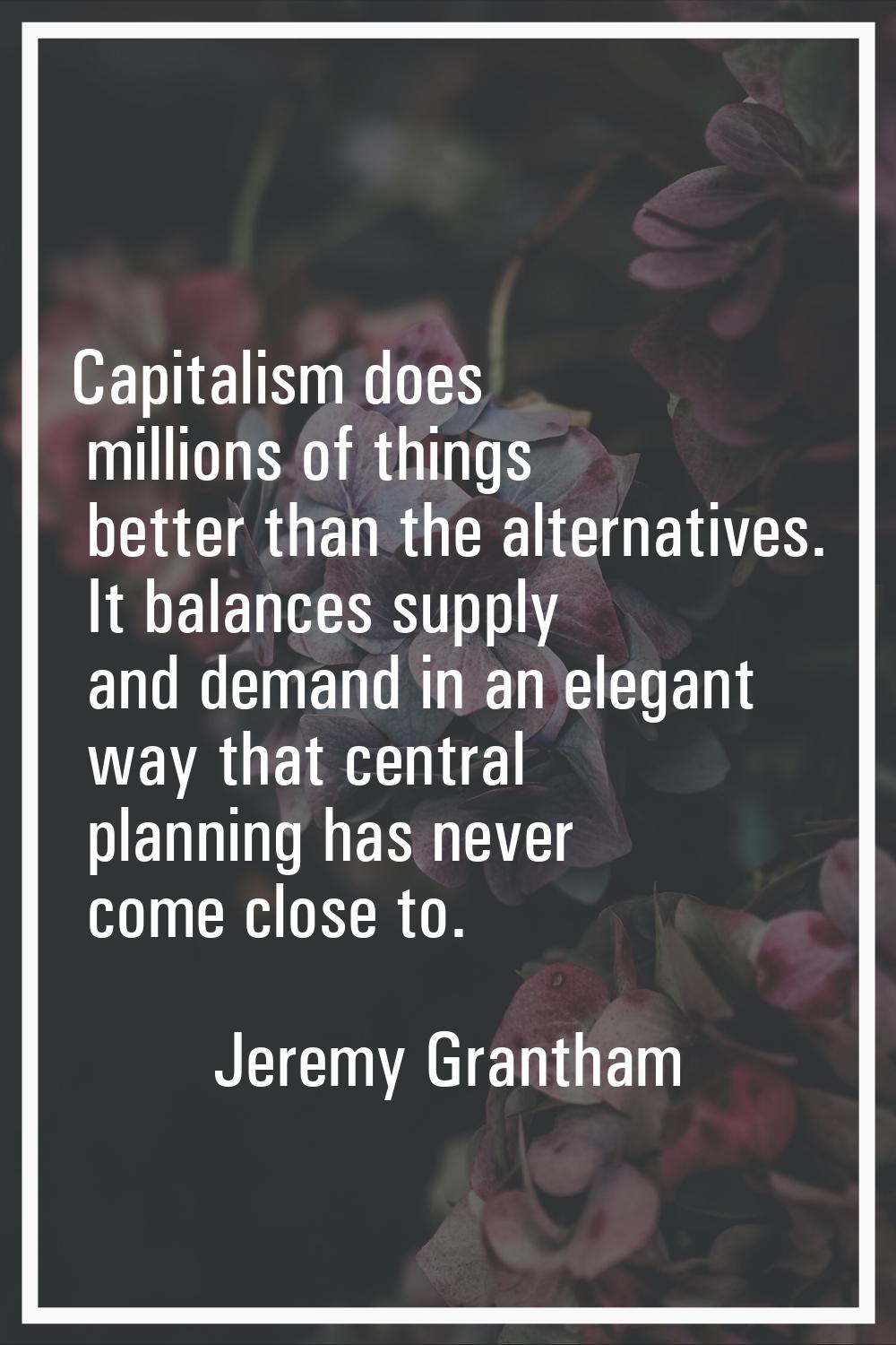 Capitalism does millions of things better than the alternatives. It balances supply and demand in a