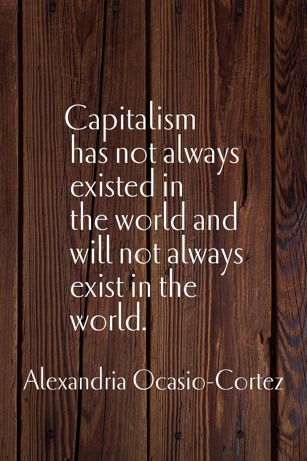Capitalism has not always existed in the world and will not always exist in the world.