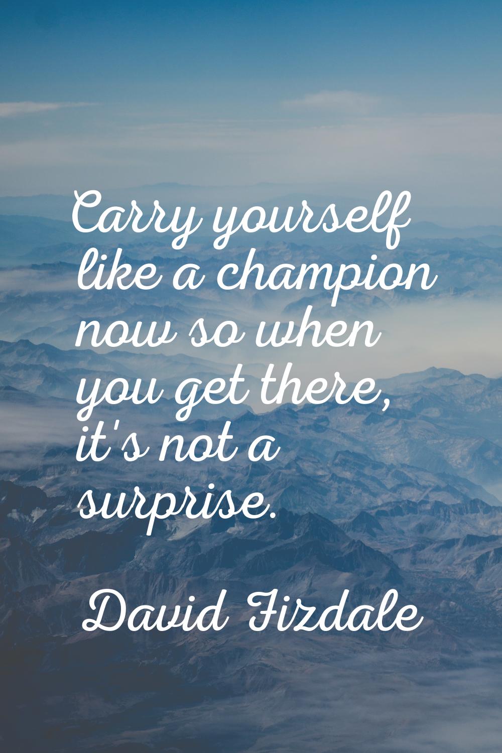 Carry yourself like a champion now so when you get there, it's not a surprise.
