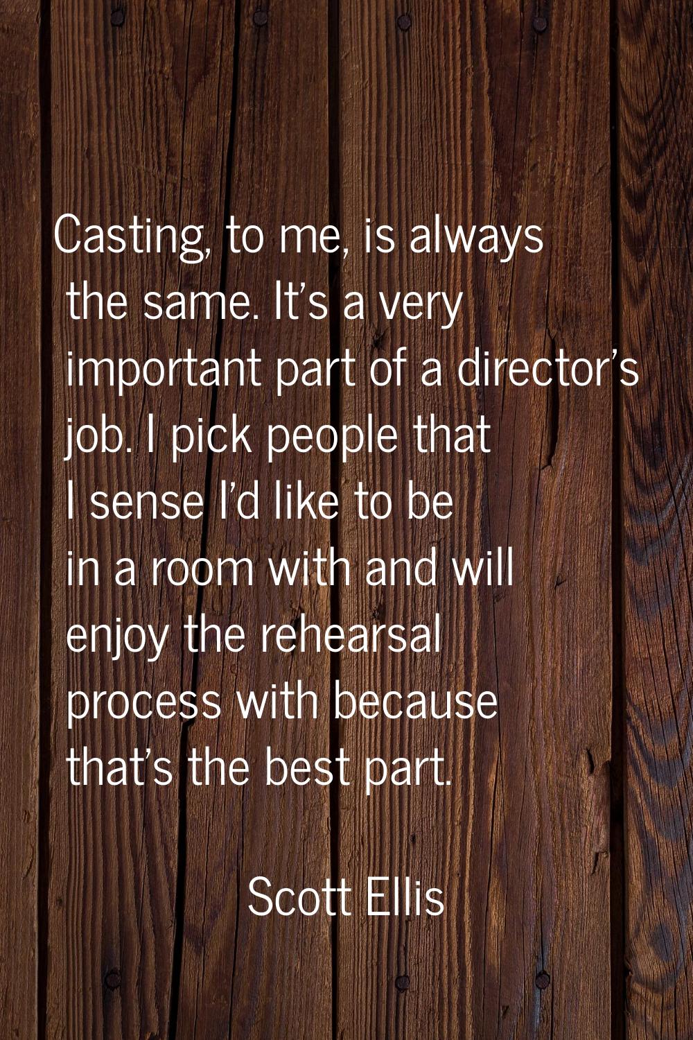 Casting, to me, is always the same. It's a very important part of a director's job. I pick people t