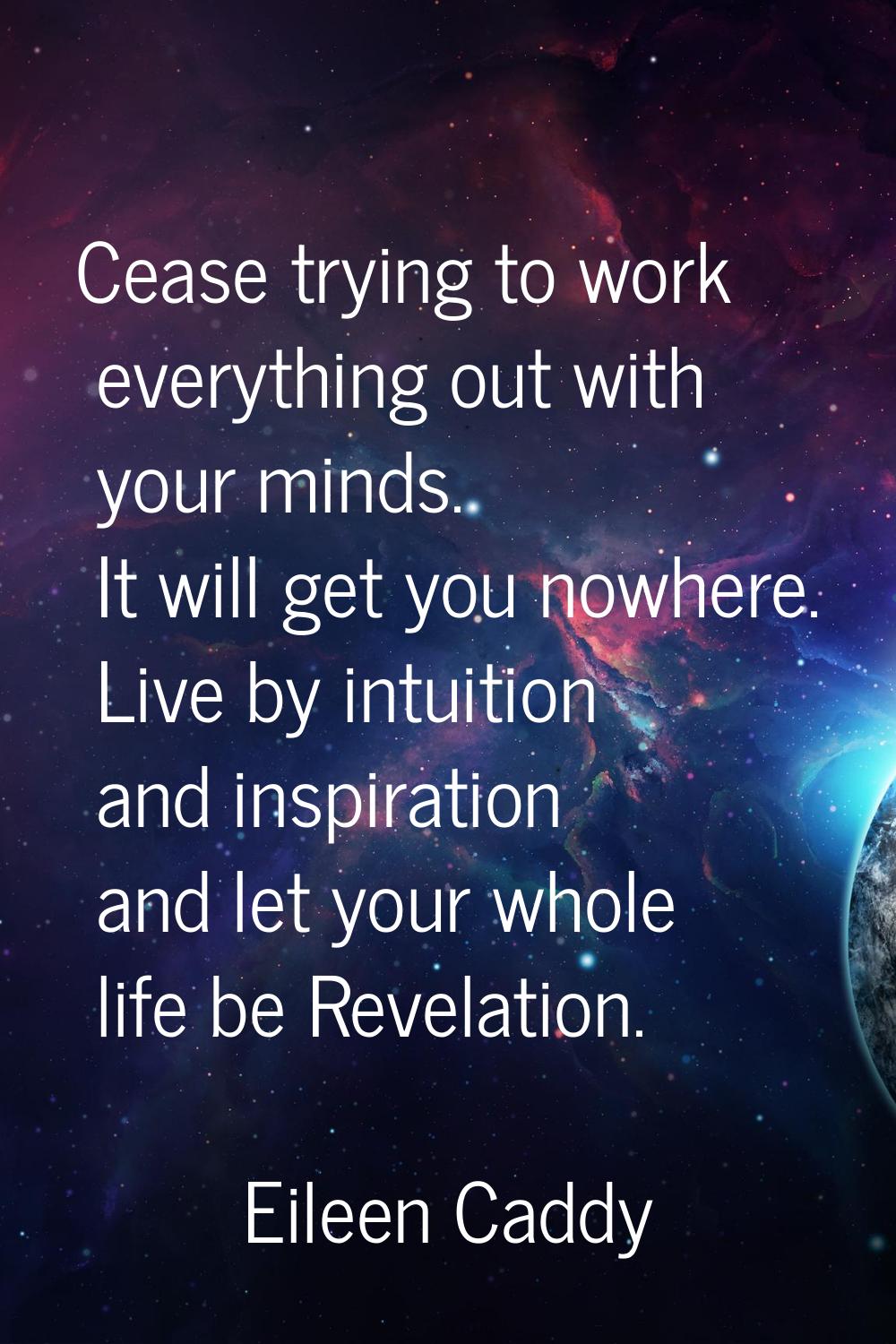 Cease trying to work everything out with your minds. It will get you nowhere. Live by intuition and