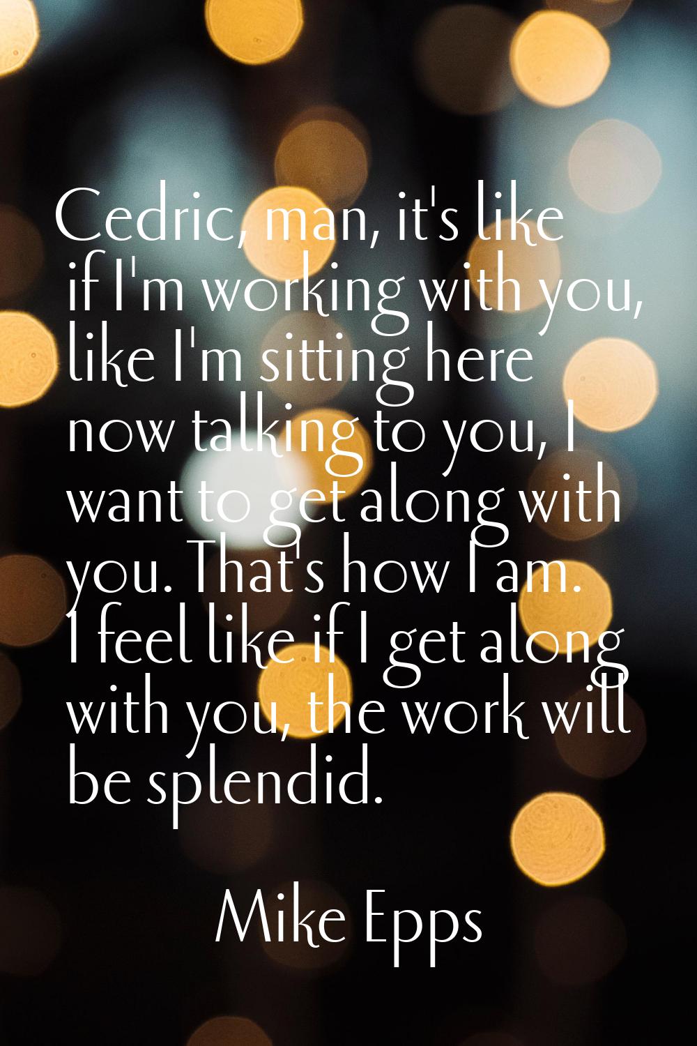 Cedric, man, it's like if I'm working with you, like I'm sitting here now talking to you, I want to