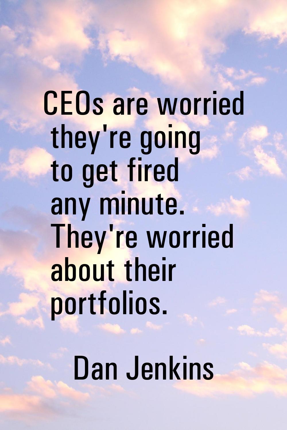 CEOs are worried they're going to get fired any minute. They're worried about their portfolios.