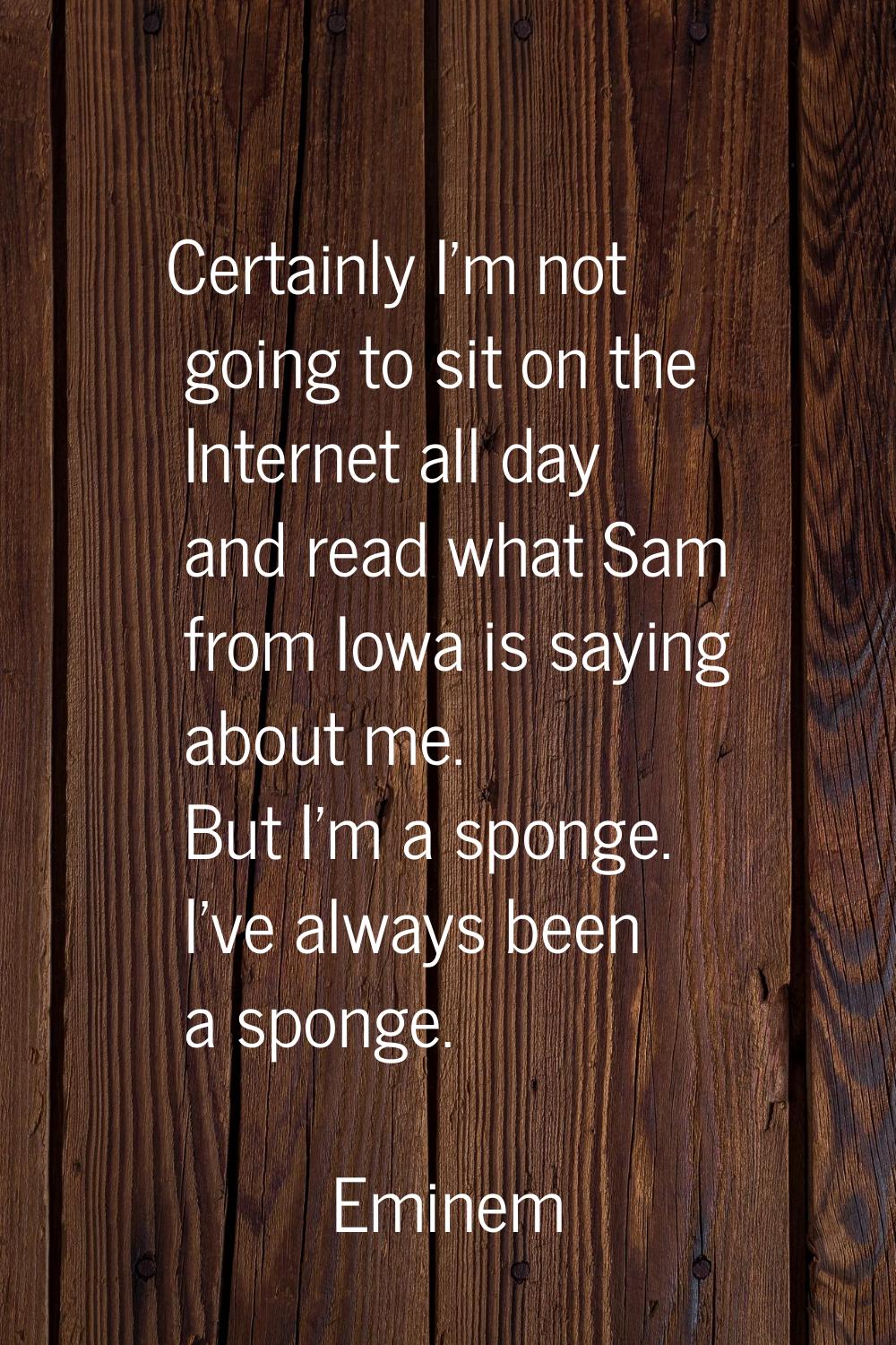 Certainly I'm not going to sit on the Internet all day and read what Sam from Iowa is saying about 