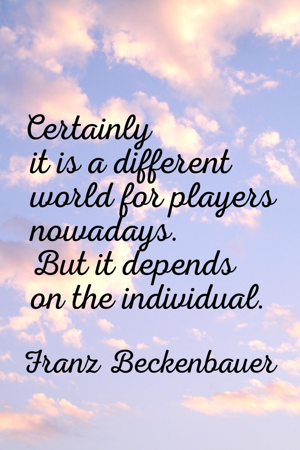 Certainly it is a different world for players nowadays. But it depends on the individual.