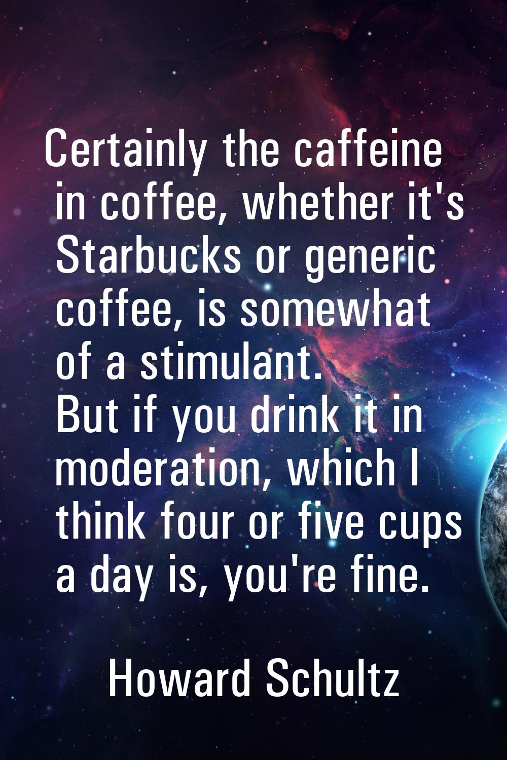 Certainly the caffeine in coffee, whether it's Starbucks or generic coffee, is somewhat of a stimul