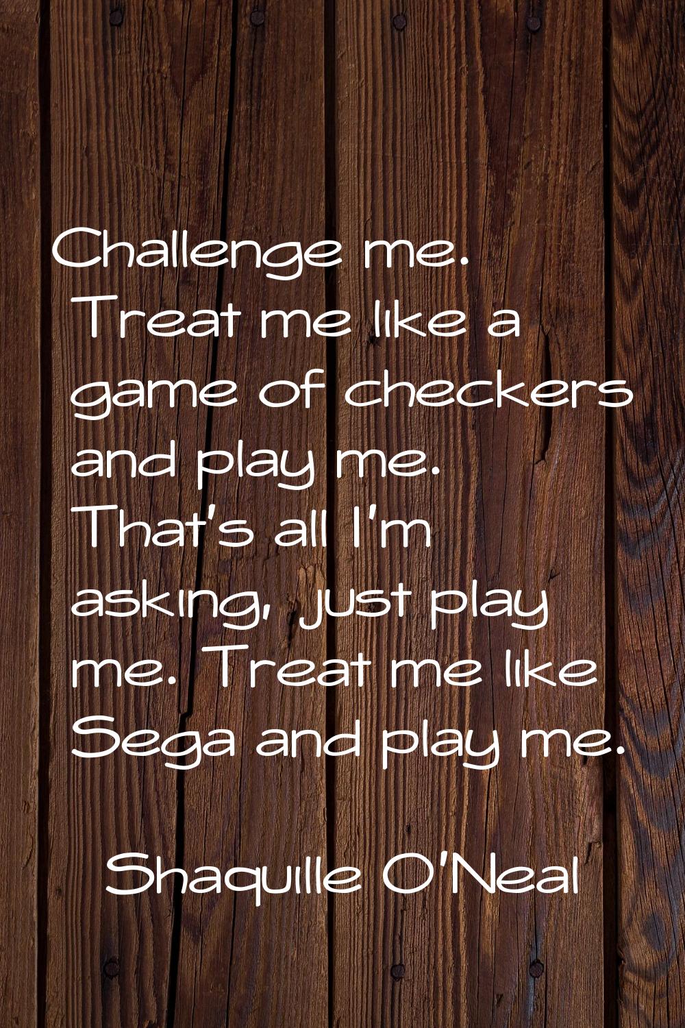 Challenge me. Treat me like a game of checkers and play me. That's all I'm asking, just play me. Tr