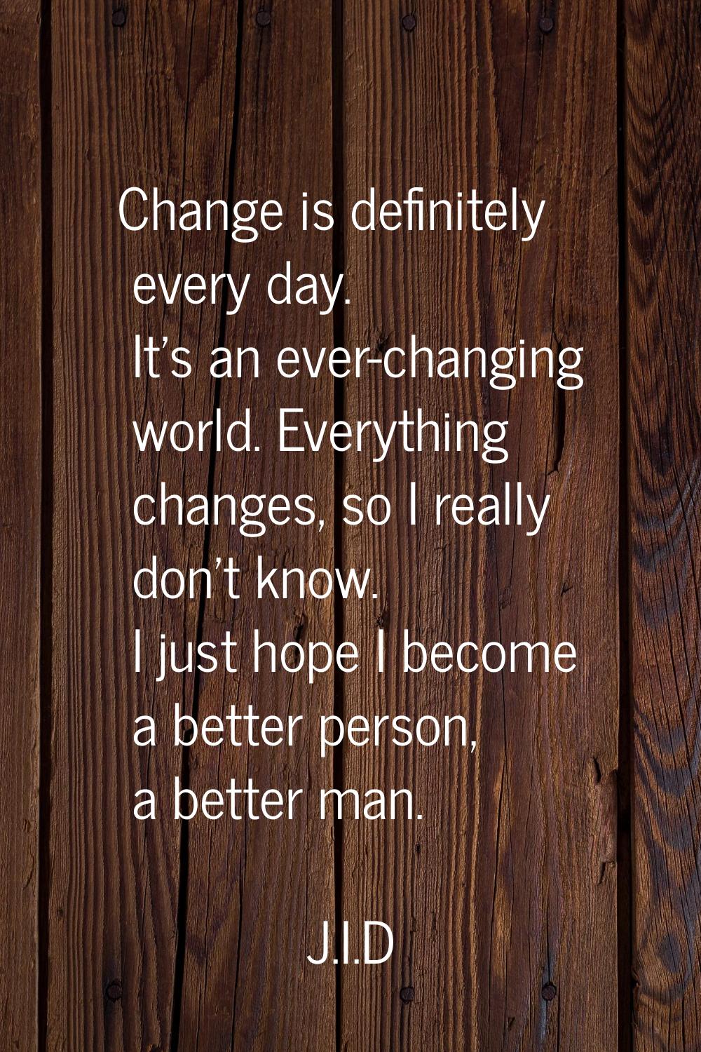 Change is definitely every day. It's an ever-changing world. Everything changes, so I really don't 