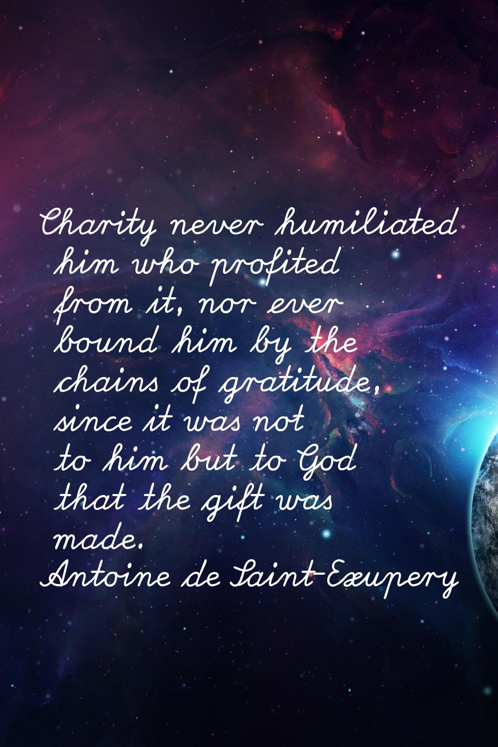 Charity never humiliated him who profited from it, nor ever bound him by the chains of gratitude, s