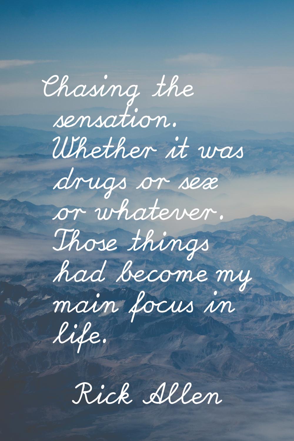 Chasing the sensation. Whether it was drugs or sex or whatever. Those things had become my main foc