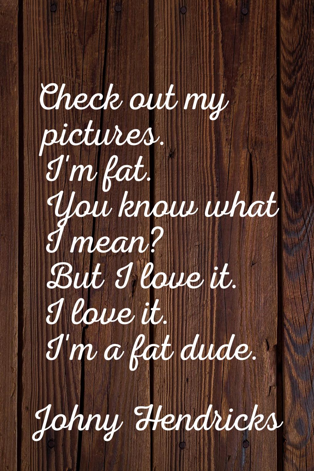 Check out my pictures. I'm fat. You know what I mean? But I love it. I love it. I'm a fat dude.